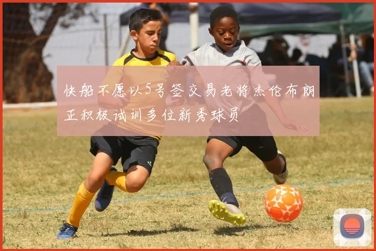 快船不愿以5号签交易老将杰伦布朗正积极试训多位新秀球员