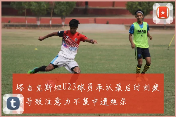 塔吉克斯坦U23球员承认最后时刻疲惫导致注意力不集中遭绝杀