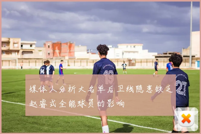 媒体人分析大名单后卫线隐患缺乏赵睿式全能球员的影响